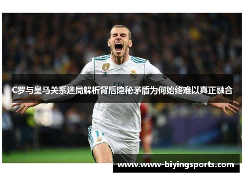 C罗与皇马关系迷局解析背后隐秘矛盾为何始终难以真正融合